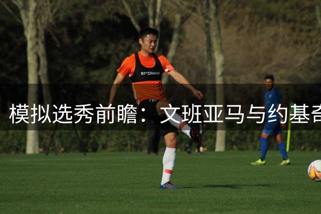 模拟选秀前瞻：文班亚马与约基奇谁将问鼎状元？