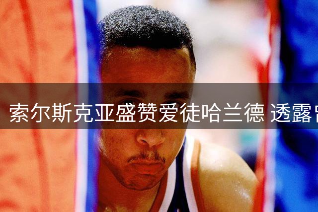 索尔斯克亚盛赞爱徒哈兰德 透露曾力荐曼联签下挪威神锋