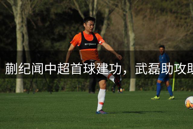 蒯纪闻中超首球建功，武磊助攻助力上港取胜